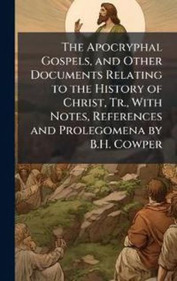 The Apocryphal Gospels, and Other Documents Relating to the History of Christ, Tr., With Notes, References and Prolegomena by B.H. Cowper
