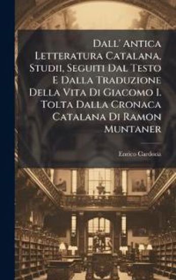 Dall' Antica Letteratura Catalana, Studii, Seguiti Dal Testo E Dalla Traduzione Della Vita Di Giacomo I. Tolta Dalla Cronaca Catalana Di Ramon Muntaner