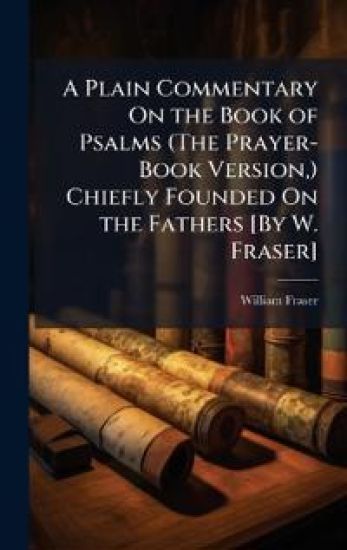 A Plain Commentary On the Book of Psalms (The Prayer-Book Version, ) Chiefly Founded On the Fathers [By W. Fraser]