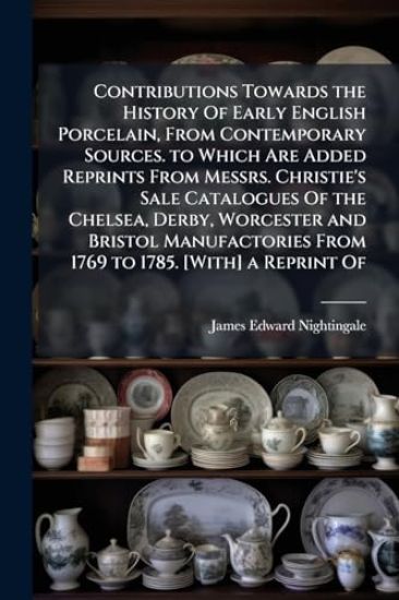 Contributions Towards the History Of Early English Porcelain, From Contemporary Sources. to Which Are Added Reprints From Messrs. Christie's Sale Catalogues Of the Chelsea, Derby, Worcester and Bristol Manufactories From 1769 to 1785. [With] a Reprint Of