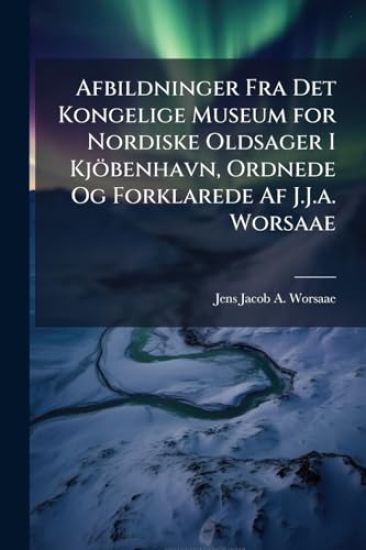 Afbildninger Fra Det Kongelige Museum for Nordiske Oldsager I Kjöbenhavn, Ordnede Og Forklarede Af J.J.a. Worsaae