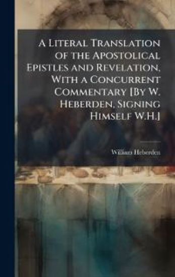 A Literal Translation of the Apostolical Epistles and Revelation, With a Concurrent Commentary [By W. Heberden, Signing Himself W.H.]