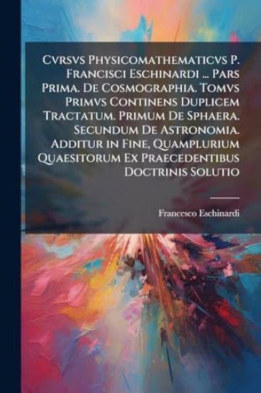 Cvrsvs Physicomathematicvs P. Francisci Eschinardi ... Pars Prima. De Cosmographia. Tomvs Primvs Continens Duplicem Tractatum. Primum De Sphaera. Secundum De Astronomia. Additur in Fine, Quamplurium Quaesitorum Ex Praecedentibus Doctrinis Solutio