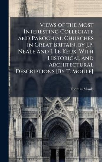 Views of the Most Interesting Collegiate and Parochial Churches in Great Britain, by J.P. Neale and J. Le Keux. With Historical and Architectural Descriptions [By T. Moule]
