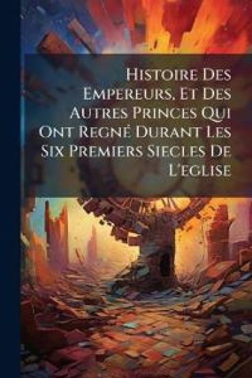 Histoire Des Empereurs, Et Des Autres Princes Qui Ont RegnÃ(c) Durant Les Six Premiers Siecles De L'eglise