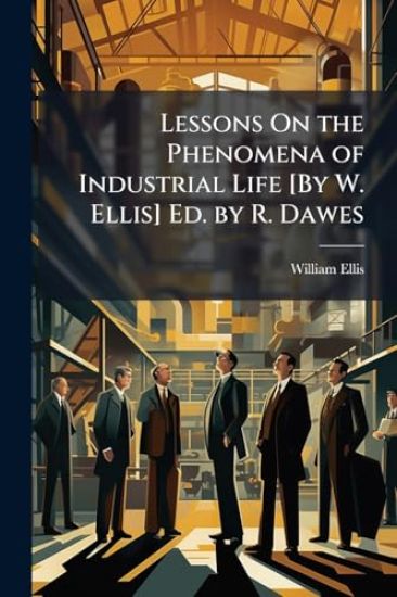 Lessons On the Phenomena of Industrial Life [By W. Ellis] Ed. by R. Dawes