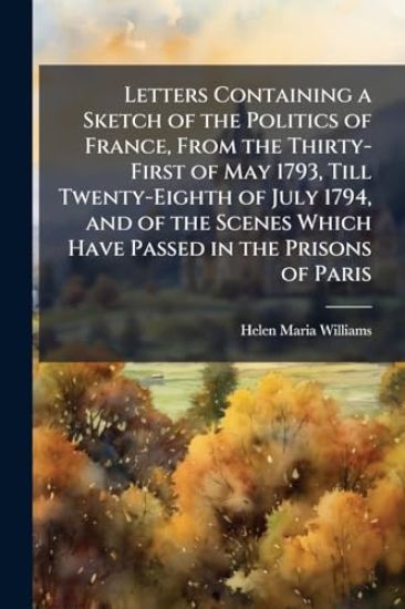 Letters Containing a Sketch of the Politics of France, From the Thirty-First of May 1793, Till Twenty-Eighth of July 1794, and of the Scenes Which Have Passed in the Prisons of Paris