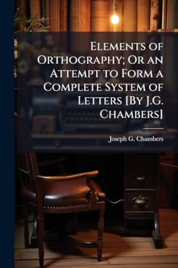 Elements of Orthography; Or an Attempt to Form a Complete System of Letters [By J.G. Chambers]