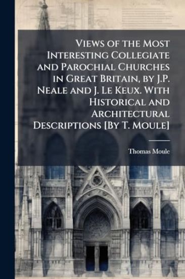 Views of the Most Interesting Collegiate and Parochial Churches in Great Britain, by J.P. Neale and J. Le Keux. With Historical and Architectural Descriptions [By T. Moule]