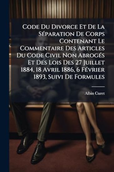Code Du Divorce Et De La SÃ(c)paration De Corps Contenant Le Commentaire Des Articles Du Code Civil Non AbrogÃ(c)s Et Des Lois Des 27 Juillet 1884, 18 Avril 1886, 6 FÃ(c)vrier 1893, Suivi De Formules