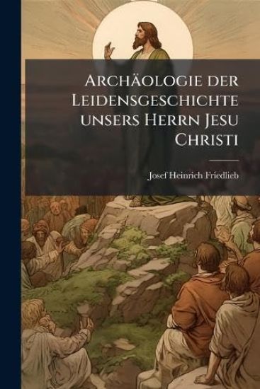 Archäologie der Leidensgeschichte unsers Herrn Jesu Christi