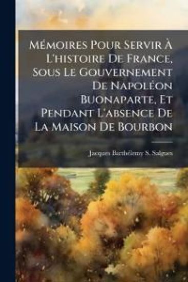 MÃ(c)moires Pour Servir Ã? L'histoire De France, Sous Le Gouvernement De NapolÃ(c)on Buonaparte, Et Pendant L'absence De La Maison De Bourbon