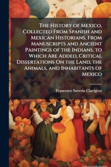 The History of Mexico, Collected From Spanish and Mexican Historians, From Manuscripts and Ancient Paintings of the Indians, to Which Are Added, Critical Dissertations On the Land, the Animals, and Inhabitants of Mexico