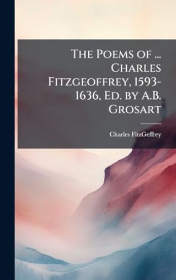 The Poems of ... Charles Fitzgeoffrey, 1593-1636, Ed. by A.B. Grosart