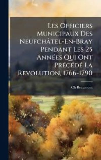 Les Officiers Municipaux Des Neufchâtel-En-Bray Pendant Les 25 AnnÃ(c)es Qui Ont PrÃ(c)cÃ(c)dÃ(c) La Revolution, 1766-1790