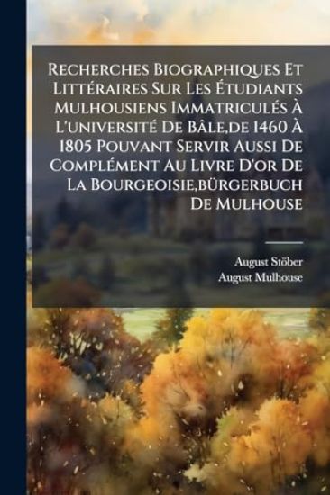 Recherches Biographiques Et LittÃ(c)raires Sur Les Ã?tudiants Mulhousiens ImmatriculÃ(c)s Ã? L'universitÃ(c) De Bâle, de 1460 Ã? 1805 Pouvant Servir Aussi De ComplÃ(c)ment Au Livre D'or De La Bourgeoisie, bÃ1/4rgerbuch De Mulhouse