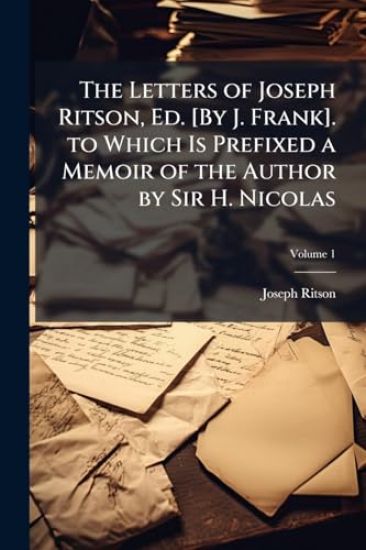 The Letters of Joseph Ritson, Ed. [By J. Frank]. to Which Is Prefixed a Memoir of the Author by Sir H. Nicolas