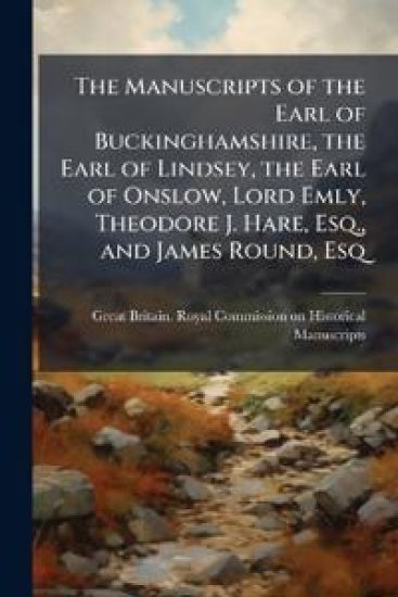The Manuscripts of the Earl of Buckinghamshire, the Earl of Lindsey, the Earl of Onslow, Lord Emly, Theodore J. Hare, Esq., and James Round, Esq