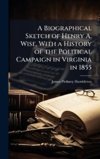 A Biographical Sketch of Henry A. Wise, With a History of the Political Campaign in Virginia in 1855