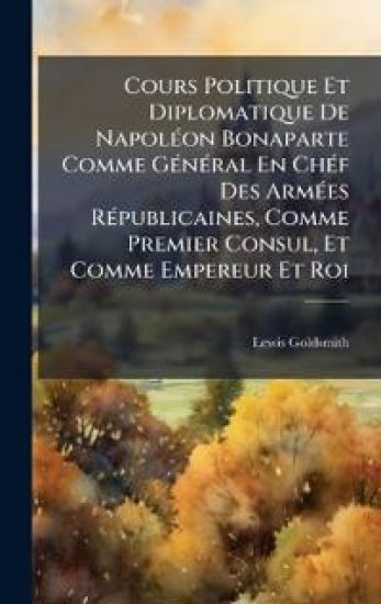 Cours Politique Et Diplomatique De NapolÃ(c)on Bonaparte Comme GÃ(c)nÃ(c)ral En ChÃ(c)f Des ArmÃ(c)es RÃ(c)publicaines, Comme Premier Consul, Et Comme Empereur Et Roi