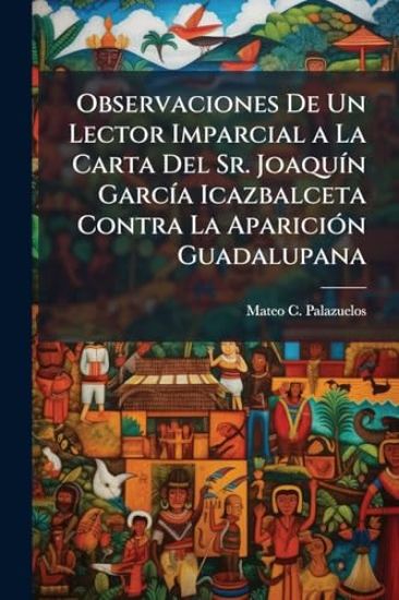 Observaciones De Un Lector Imparcial a La Carta Del Sr. JoaquÃ-n GarcÃ-a Icazbalceta Contra La ApariciÃ3n Guadalupana