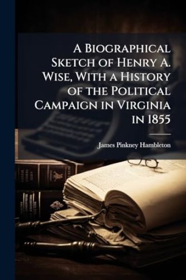 A Biographical Sketch of Henry A. Wise, With a History of the Political Campaign in Virginia in 1855