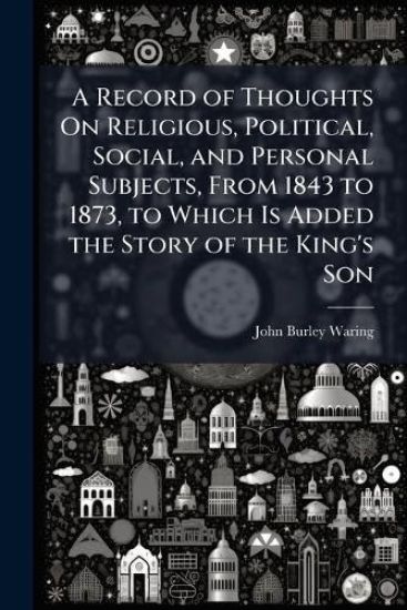A Record of Thoughts On Religious, Political, Social, and Personal Subjects, From 1843 to 1873, to Which Is Added the Story of the King's Son