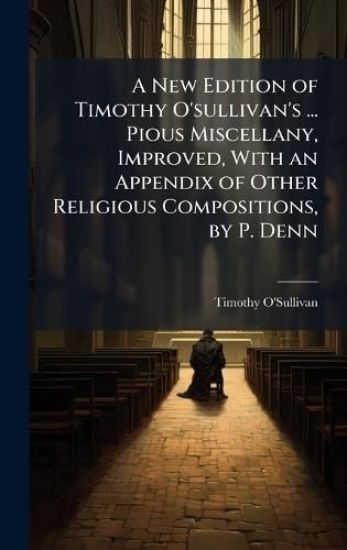 A New Edition of Timothy O'sullivan's ... Pious Miscellany, Improved, With an Appendix of Other Religious Compositions, by P. Denn
