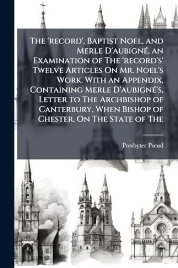 The 'record', Baptist Noel, and Merle D'aubignÃ(c), an Examination of The 'record's' Twelve Articles On Mr. Noel's Work. With an Appendix, Containing Merle D'aubignÃ(c)'s, Letter to The Archbishop of Canterbury, When Bishop of Chester, On The State of The