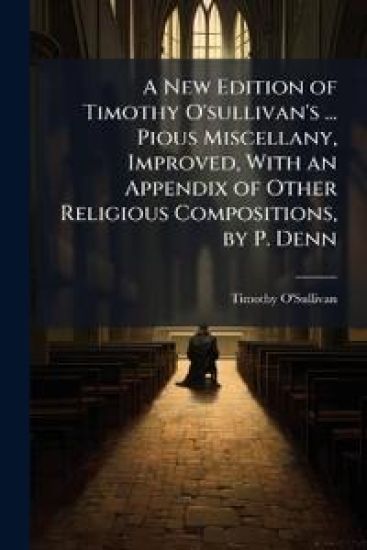 A New Edition of Timothy O'sullivan's ... Pious Miscellany, Improved, With an Appendix of Other Religious Compositions, by P. Denn