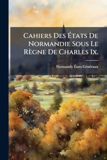 Cahiers Des Ã?tats De Normandie Sous Le Règne De Charles Ix.