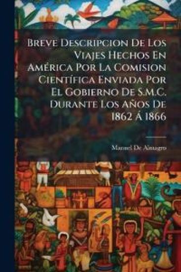 Breve Descripcion De Los Viajes Hechos En AmÃ(c)rica Por La Comision CientÃ-fica Enviada Por El Gobierno De S.M.C. Durante Los Años De 1862 Ã 1866