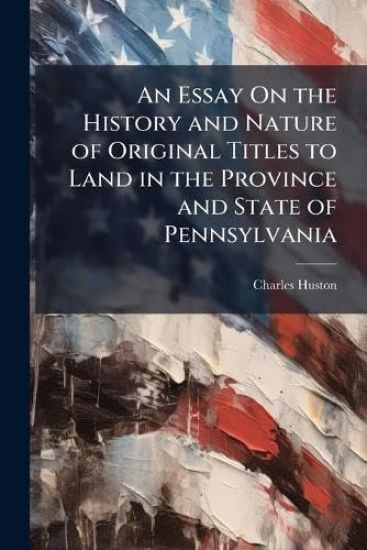 An Essay On the History and Nature of Original Titles to Land in the Province and State of Pennsylvania