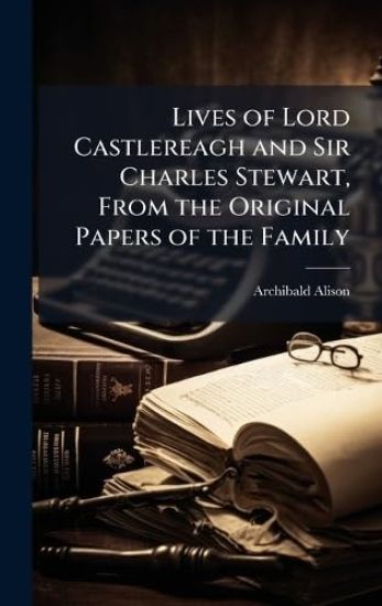 Lives of Lord Castlereagh and Sir Charles Stewart, From the Original Papers of the Family