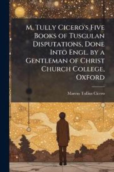 M. Tully Cicero's Five Books of Tusculan Disputations, Done Into Engl. by a Gentleman of Christ Church College, Oxford