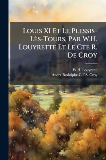 Louis XI Et Le Plessis-Lès-Tours, Par W.H. Louyrette Et Le Cte R. De Croy