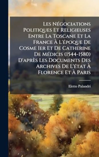 Les NÃ(c)gociations Politiques Et Religieuses Entre La Toscane Et La France Ã? L'Ã(c)poque De Cosme Ier Et De Catherine De MÃ(c)dicis (1544-1580) D'après Les Documents Des Archives De L'Ã(c)tat Ã? Florence Et Ã? Paris