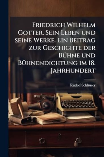 Friedrich Wilhelm Gotter. Sein Leben und seine Werke. Ein Beitrag zur Geschichte der BÃ1/4hne und BÃ1/4hnendichtung im 18. Jahrhundert