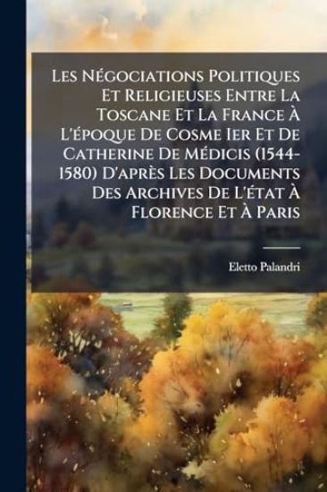 Les NÃ(c)gociations Politiques Et Religieuses Entre La Toscane Et La France Ã? L'Ã(c)poque De Cosme Ier Et De Catherine De MÃ(c)dicis (1544-1580) D'après Les Documents Des Archives De L'Ã(c)tat Ã? Florence Et Ã? Paris