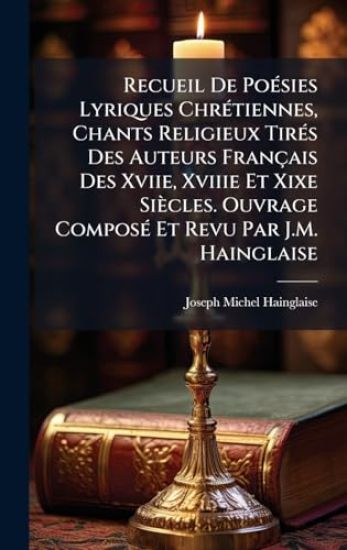 Recueil De PoÃ(c)sies Lyriques ChrÃ(c)tiennes, Chants Religieux TirÃ(c)s Des Auteurs Français Des Xviie, Xviiie Et Xixe Siècles. Ouvrage ComposÃ(c) Et Revu Par J.M. Hainglaise