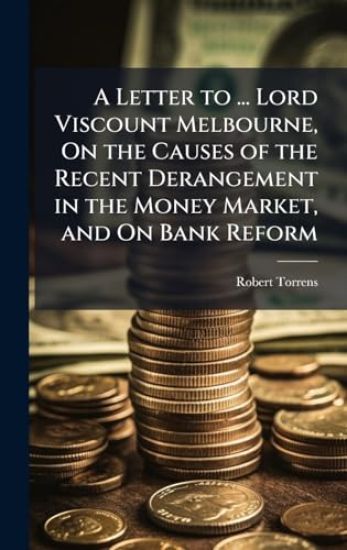 A Letter to ... Lord Viscount Melbourne, On the Causes of the Recent Derangement in the Money Market, and On Bank Reform