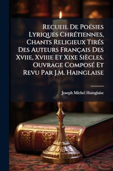 Recueil De PoÃ(c)sies Lyriques ChrÃ(c)tiennes, Chants Religieux TirÃ(c)s Des Auteurs Français Des Xviie, Xviiie Et Xixe Siècles. Ouvrage ComposÃ(c) Et Revu Par J.M. Hainglaise