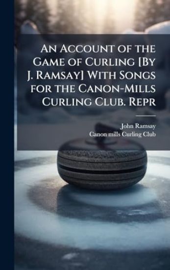An Account of the Game of Curling [By J. Ramsay] With Songs for the Canon-Mills Curling Club. Repr
