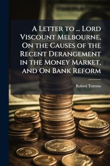 A Letter to ... Lord Viscount Melbourne, On the Causes of the Recent Derangement in the Money Market, and On Bank Reform