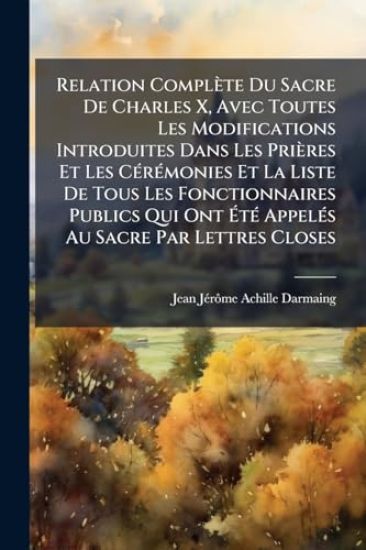 Relation Complète Du Sacre De Charles X, Avec Toutes Les Modifications Introduites Dans Les Prières Et Les CÃ(c)rÃ(c)monies Et La Liste De Tous Les Fonctionnaires Publics Qui Ont Ã?tÃ(c) AppelÃ(c)s Au Sacre Par Lettres Closes