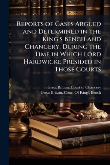 Reports of Cases Argued and Determined in the King's Bench and Chancery, During the Time in Which Lord Hardwicke Presided in Those Courts