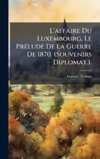 L'affaire Du Luxembourg, Le PrÃ(c)lude De La Guerre De 1870. (Souvenirs Diplomat.).