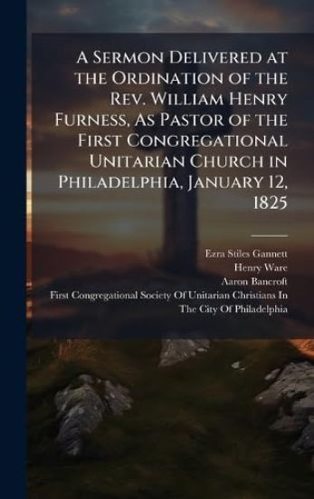 A Sermon Delivered at the Ordination of the Rev. William Henry Furness, As Pastor of the First Congregational Unitarian Church in Philadelphia, January 12, 1825