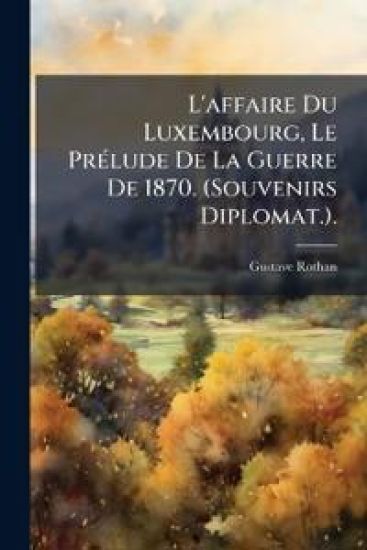 L'affaire Du Luxembourg, Le PrÃ(c)lude De La Guerre De 1870. (Souvenirs Diplomat.).