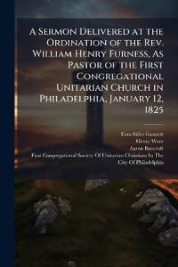 A Sermon Delivered at the Ordination of the Rev. William Henry Furness, As Pastor of the First Congregational Unitarian Church in Philadelphia, January 12, 1825